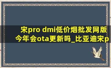 宋pro dmi(低价烟批发网)版今年会ota更新吗_比亚迪宋pro dm-i超级混动落地价